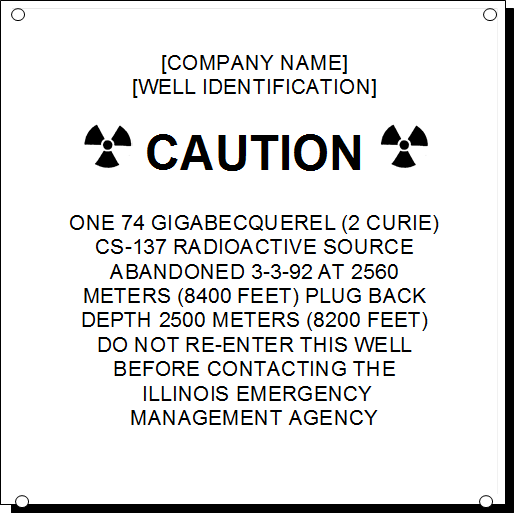 [COMPANY NAME]
[WELL IDENTIFICATION]

  CAUTION  

ONE 74 GIGABECQUEREL (2 CURIE)
CS-137 RADIOACTIVE SOURCE
ABANDONED 3-3-92 AT 2560
METERS (8400 FEET) PLUG BACK
DEPTH 2500 METERS (8200 FEET)
DO NOT RE-ENTER THIS WELL 
BEFORE CONTACTING THE
 ILLINOIS EMERGENCY
MANAGEMENT AGENCY
