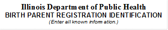 Illinois Department of Public Health
BIRTH PARENT REGISTRATION IDENTIFICATION
(Enter all known information.)
