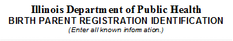 Illinois Department of Public Health
BIRTH PARENT REGISTRATION IDENTIFICATION
(Enter all known information.)